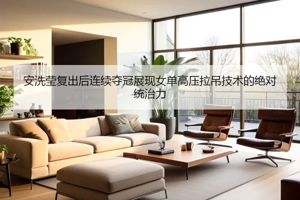 安洗莹复出后连续夺冠展现女单高压拉吊技术的绝对统治力